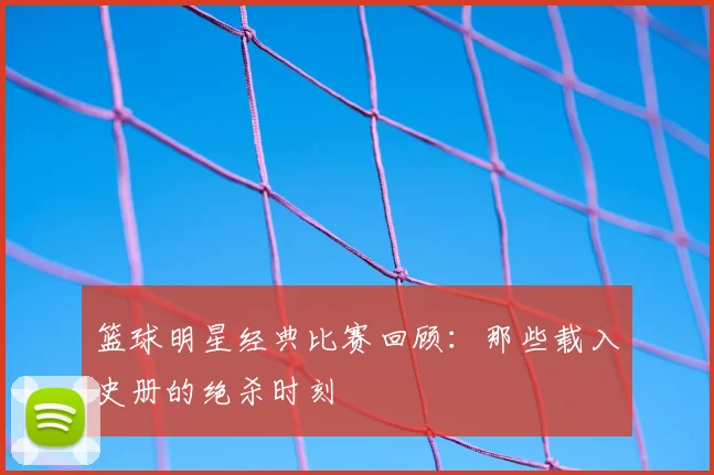 篮球明星经典比赛回顾:那些载入史册的绝杀时刻