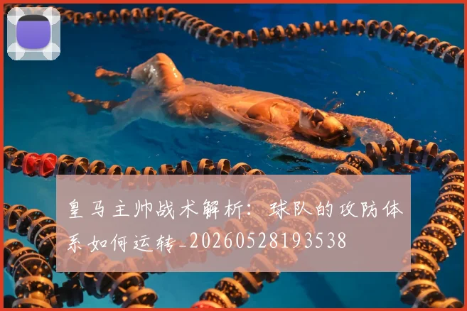 皇马主帅战术解析:球队的攻防体系如何运转_20260528193538