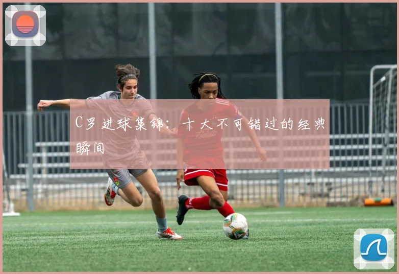 C罗进球集锦：十大不可错过的经典瞬间