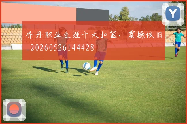 乔丹职业生涯十大扣篮，震撼依旧_20260526144428