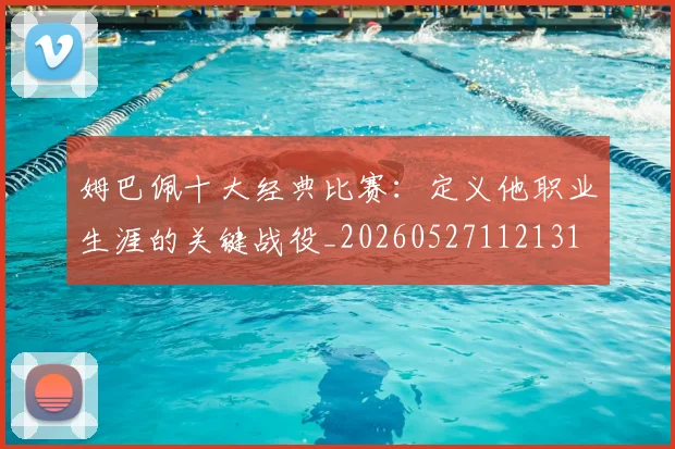 姆巴佩十大经典比赛：定义他职业生涯的关键战役_20260527112131