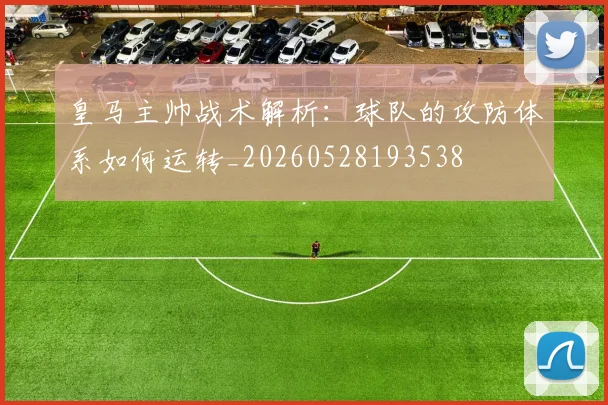 皇马主帅战术解析：球队的攻防体系如何运转_20260528193538